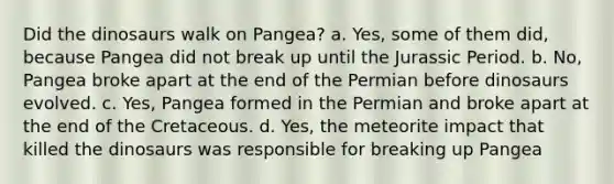 Did the dinosaurs walk on Pangea? a. Yes, some of them did, because Pangea did not break up until the Jurassic Period. b. No, Pangea broke apart at the end of the Permian before dinosaurs evolved. c. Yes, Pangea formed in the Permian and broke apart at the end of the Cretaceous. d. Yes, the meteorite impact that killed the dinosaurs was responsible for breaking up Pangea