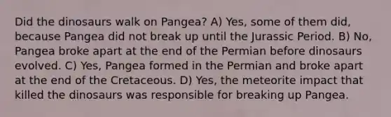 Did the dinosaurs walk on Pangea? A) Yes, some of them did, because Pangea did not break up until the Jurassic Period. B) No, Pangea broke apart at the end of the Permian before dinosaurs evolved. C) Yes, Pangea formed in the Permian and broke apart at the end of the Cretaceous. D) Yes, the meteorite impact that killed the dinosaurs was responsible for breaking up Pangea.