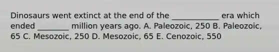 Dinosaurs went extinct at the end of the ____________ era which ended ________ million years ago. A. Paleozoic, 250 B. Paleozoic, 65 C. Mesozoic, 250 D. Mesozoic, 65 E. Cenozoic, 550