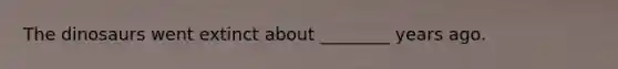 The dinosaurs went extinct about ________ years ago.