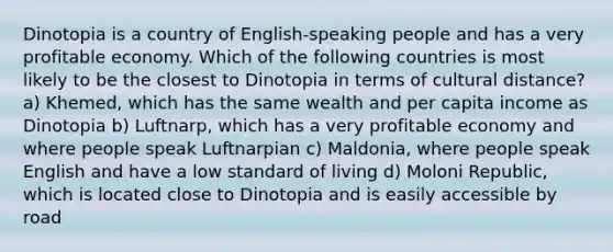 Dinotopia is a country of English-speaking people and has a very profitable economy. Which of the following countries is most likely to be the closest to Dinotopia in terms of cultural distance? a) Khemed, which has the same wealth and per capita income as Dinotopia b) Luftnarp, which has a very profitable economy and where people speak Luftnarpian c) Maldonia, where people speak English and have a low standard of living d) Moloni Republic, which is located close to Dinotopia and is easily accessible by road