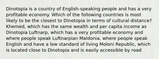 Dinotopia is a country of English-speaking people and has a very profitable economy. Which of the following countries is most likely to be the closest to Dinotopia in terms of cultural distance? Khemed, which has the same wealth and per capita income as Dinotopia Luftnarp, which has a very profitable economy and where people speak Luftnarpian Maldonia, where people speak English and have a low standard of living Moloni Republic, which is located close to Dinotopia and is easily accessible by road