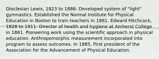 Dioclesian Lewis, 1823 to 1886- Developed system of "light" gymnastics. Established the Normal Institute for Physical Education in Boston to train teachers in 1861. Edward Hitchcock, 1828 to 1911- Director of health and hygiene at Amherst College in 1861. Pioneering work using the scientific approach in physical education. Anthropomorphic measurement incorporated into program to assess outcomes. In 1885, First president of the Association for the Advancement of Physical Education.