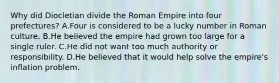 Why did Diocletian divide the Roman Empire into four prefectures? A.Four is considered to be a lucky number in Roman culture. B.He believed the empire had grown too large for a single ruler. C.He did not want too much authority or responsibility. D.He believed that it would help solve the empire's inflation problem.