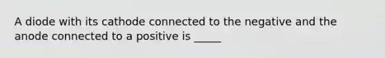 A diode with its cathode connected to the negative and the anode connected to a positive is _____