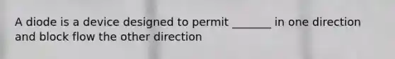 A diode is a device designed to permit _______ in one direction and block flow the other direction