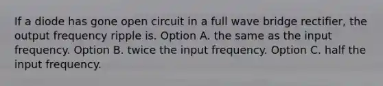 If a diode has gone open circuit in a full wave bridge rectifier, the output frequency ripple is. Option A. the same as the input frequency. Option B. twice the input frequency. Option C. half the input frequency.