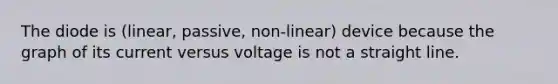 The diode is (linear, passive, non-linear) device because the graph of its current versus voltage is not a straight line.