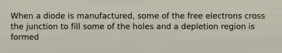 When a diode is manufactured, some of the free electrons cross the junction to fill some of the holes and a depletion region is formed