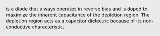 is a diode that always operates in reverse bias and is doped to maximize the inherent capacitance of the depletion region. The depletion region acts as a capacitor dielectric because of its non-conductive characteristic.