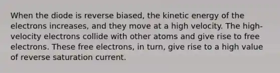 When the diode is reverse biased, the kinetic energy of the electrons increases, and they move at a high velocity. The high-velocity electrons collide with other atoms and give rise to free electrons. These free electrons, in turn, give rise to a high value of reverse saturation current.