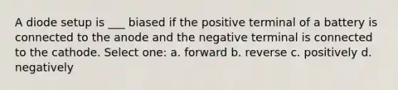 A diode setup is ___ biased if the positive terminal of a battery is connected to the anode and the negative terminal is connected to the cathode. Select one: a. forward b. reverse c. positively d. negatively