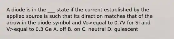 A diode is in the ___ state if the current established by the applied source is such that its direction matches that of the arrow in the diode symbol and Vo>equal to 0.7V for Si and V>equal to 0.3 Ge A. off B. on C. neutral D. quiescent