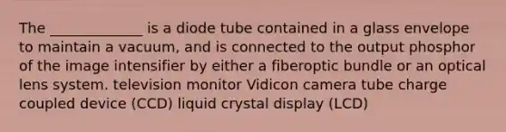 The _____________ is a diode tube contained in a glass envelope to maintain a vacuum, and is connected to the output phosphor of the image intensifier by either a fiberoptic bundle or an optical lens system. television monitor Vidicon camera tube charge coupled device (CCD) liquid crystal display (LCD)