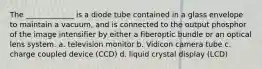 The _____________ is a diode tube contained in a glass envelope to maintain a vacuum, and is connected to the output phosphor of the image intensifier by either a fiberoptic bundle or an optical lens system. a. television monitor b. Vidicon camera tube c. charge coupled device (CCD) d. liquid crystal display (LCD)