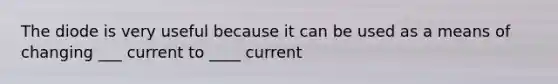 The diode is very useful because it can be used as a means of changing ___ current to ____ current