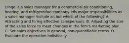 Diogo is a sales manager for a commercial air conditioning, heating, and refrigeration company. His major responsibilities as a sales manager include all but which of the following? A. Attracting and hiring effective salespersons. B. Adjusting the size of the sales force to meet changes in the firm's marketing plan. C. Set sales objectives in general, non-quantifiable terms. D. Evaluate the operation holistically.