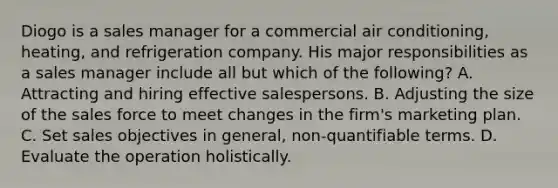 Diogo is a sales manager for a commercial air conditioning, heating, and refrigeration company. His major responsibilities as a sales manager include all but which of the following? A. Attracting and hiring effective salespersons. B. Adjusting the size of the sales force to meet changes in the firm's marketing plan. C. Set sales objectives in general, non-quantifiable terms. D. Evaluate the operation holistically.
