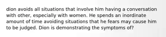 dion avoids all situations that involve him having a conversation with other, especially with women. He spends an inordinate amount of time avoiding situations that he fears may cause him to be judged. Dion is demonstrating the symptoms of?