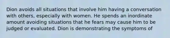 Dion avoids all situations that involve him having a conversation with others, especially with women. He spends an inordinate amount avoiding situations that he fears may cause him to be judged or evaluated. Dion is demonstrating the symptoms of