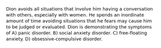 Dion avoids all situations that involve him having a conversation with others, especially with women. He spends an inordinate amount of time avoiding situations that he fears may cause him to be judged or evaluated. Dion is demonstrating the symptoms of A) panic disorder. B) social anxiety disorder. C) free-floating anxiety. D) obsessive-compulsive disorder.