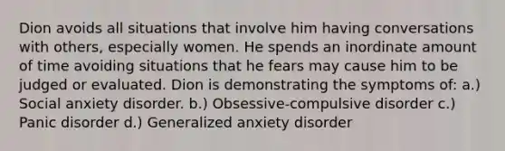 Dion avoids all situations that involve him having conversations with others, especially women. He spends an inordinate amount of time avoiding situations that he fears may cause him to be judged or evaluated. Dion is demonstrating the symptoms of: a.) Social anxiety disorder. b.) Obsessive-compulsive disorder c.) Panic disorder d.) Generalized anxiety disorder