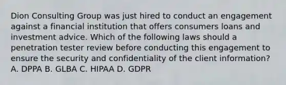 Dion Consulting Group was just hired to conduct an engagement against a financial institution that offers consumers loans and investment advice. Which of the following laws should a penetration tester review before conducting this engagement to ensure the security and confidentiality of the client information? A. DPPA B. GLBA C. HIPAA D. GDPR