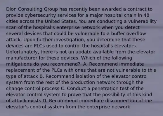 Dion Consulting Group has recently been awarded a contract to provide cybersecurity services for a major hospital chain in 48 cities across the United States. You are conducting a vulnerability scan of the hospital's enterprise network when you detect several devices that could be vulnerable to a buffer overflow attack. Upon further investigation, you determine that these devices are PLCs used to control the hospital's elevators. Unfortunately, there is not an update available from the elevator manufacturer for these devices. Which of the following mitigations do you recommend? ​ A. Recommend immediate replacement of the PLCs with ones that are not vulnerable to this type of attack​ B. Recommend isolation of the elevator control system from the rest of the production network through the change control process​ C. Conduct a penetration test of the elevator control system to prove that the possibility of this kind of attack exists​ D. Recommend immediate disconnection of the elevator's control system from the enterprise network