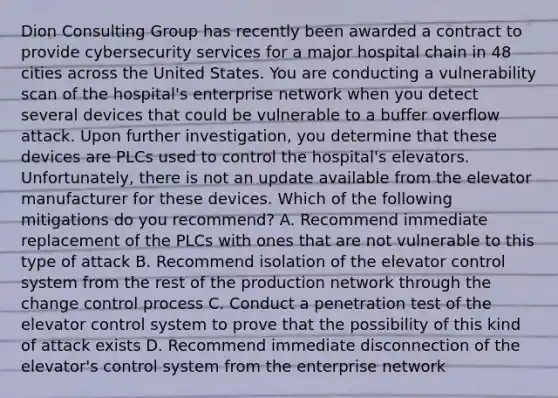 Dion Consulting Group has recently been awarded a contract to provide cybersecurity services for a major hospital chain in 48 cities across the United States. You are conducting a vulnerability scan of the hospital's enterprise network when you detect several devices that could be vulnerable to a buffer overflow attack. Upon further investigation, you determine that these devices are PLCs used to control the hospital's elevators. Unfortunately, there is not an update available from the elevator manufacturer for these devices. Which of the following mitigations do you recommend? A. Recommend immediate replacement of the PLCs with ones that are not vulnerable to this type of attack B. Recommend isolation of the elevator control system from the rest of the production network through the change control process C. Conduct a penetration test of the elevator control system to prove that the possibility of this kind of attack exists D. Recommend immediate disconnection of the elevator's control system from the enterprise network