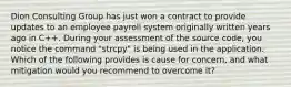 Dion Consulting Group has just won a contract to provide updates to an employee payroll system originally written years ago in C++. During your assessment of the source code, you notice the command "strcpy" is being used in the application. Which of the following provides is cause for concern, and what mitigation would you recommend to overcome it?