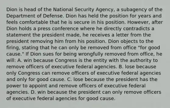 Dion is head of the National Security Agency, a subagency of the Department of Defense. Dion has held the position for years and feels comfortable that he is secure in his position. However, after Dion holds a press conference where he directly contradicts a statement the president made, he receives a letter from the president removing him from his position. Dion objects to the firing, stating that he can only be removed from office "for good cause." If Dion sues for being wrongfully removed from office, he will: A. win because Congress is the entity with the authority to remove officers of executive federal agencies. B. lose because only Congress can remove officers of executive federal agencies and only for good cause. C. lose because the president has the power to appoint and remove officers of executive federal agencies. D. win because the president can only remove officers of executive federal agencies for good cause.