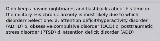 Dion keeps having nightmares and flashbacks about his time in the military. His chronic anxiety is most likely due to which disorder? Select one: a. attention-deficit/hyperactivity disorder (ADHD) b. obsessive-compulsive disorder (OCD) c. posttraumatic stress disorder (PTSD) d. attention deficit disorder (ADD)