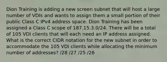 Dion Training is adding a new screen subnet that will host a large number of VDIs and wants to assign them a small portion of their public Class C IPv4 address space. Dion Training has been assigned a Class C scope of 187.15.3.0/24. There will be a total of 105 VDI clients that will each need an IP address assigned. What is the correct CIDR notation for the new subnet in order to accommodate the 105 VDI clients while allocating the minimum number of addresses? /28 /27 /25 /26