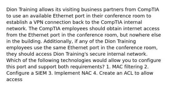 Dion Training allows its visiting business partners from CompTIA to use an available Ethernet port in their conference room to establish a VPN connection back to the CompTIA internal network. The CompTIA employees should obtain internet access from the Ethernet port in the conference room, but nowhere else in the building. Additionally, if any of the Dion Training employees use the same Ethernet port in the conference room, they should access Dion Training's secure internal network. Which of the following technologies would allow you to configure this port and support both requirements? 1. MAC filtering 2. Configure a SIEM 3. Implement NAC 4. Create an ACL to allow access