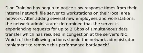 Dion Training has begun to notice slow response times from their internal network file server to workstations on their local area network. After adding several new employees and workstations, the network administrator determined that the server is experiencing requests for up to 2 Gbps of simultaneous data transfer which has resulted in congestion at the server's NIC. Which of the following actions should the network administrator implement to remove this performance bottleneck?