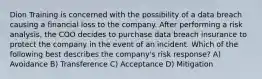 Dion Training is concerned with the possibility of a data breach causing a financial loss to the company. After performing a risk analysis, the COO decides to purchase data breach insurance to protect the company in the event of an incident. Which of the following best describes the company's risk response? A) Avoidance B) Transference C) Acceptance D) Mitigation