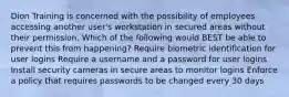 Dion Training is concerned with the possibility of employees accessing another user's workstation in secured areas without their permission. Which of the following would BEST be able to prevent this from happening? Require biometric identification for user logins Require a username and a password for user logins Install security cameras in secure areas to monitor logins Enforce a policy that requires passwords to be changed every 30 days