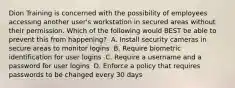 Dion Training is concerned with the possibility of employees accessing another user's workstation in secured areas without their permission. Which of the following would BEST be able to prevent this from happening? ​ A. Install security cameras in secure areas to monitor logins ​ B. Require biometric identification for user logins ​ C. Require a username and a password for user logins ​ D. Enforce a policy that requires passwords to be changed every 30 days