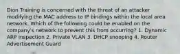 Dion Training is concerned with the threat of an attacker modifying the MAC address to IP bindings within the local area network. Which of the following could be enabled on the company's network to prevent this from occurring? 1. Dynamic ARP Inspection 2. Private VLAN 3. DHCP snooping 4. Router Advertisement Guard