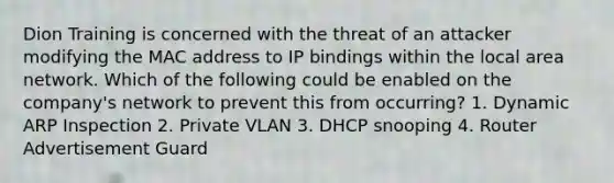 Dion Training is concerned with the threat of an attacker modifying the MAC address to IP bindings within the local area network. Which of the following could be enabled on the company's network to prevent this from occurring? 1. Dynamic ARP Inspection 2. Private VLAN 3. DHCP snooping 4. Router Advertisement Guard