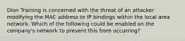 Dion Training is concerned with the threat of an attacker modifying the MAC address to IP bindings within the local area network. Which of the following could be enabled on the company's network to prevent this from occurring?