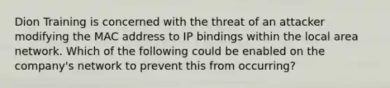 Dion Training is concerned with the threat of an attacker modifying the MAC address to IP bindings within the local area network. Which of the following could be enabled on the company's network to prevent this from occurring?