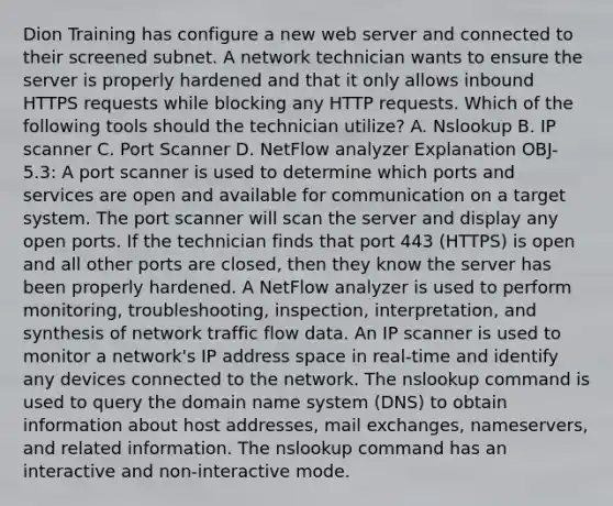 Dion Training has configure a new web server and connected to their screened subnet. A network technician wants to ensure the server is properly hardened and that it only allows inbound HTTPS requests while blocking any HTTP requests. Which of the following tools should the technician utilize? A. Nslookup B. IP scanner C. Port Scanner D. NetFlow analyzer Explanation OBJ-5.3: A port scanner is used to determine which ports and services are open and available for communication on a target system. The port scanner will scan the server and display any open ports. If the technician finds that port 443 (HTTPS) is open and all other ports are closed, then they know the server has been properly hardened. A NetFlow analyzer is used to perform monitoring, troubleshooting, inspection, interpretation, and synthesis of network traffic flow data. An IP scanner is used to monitor a network's IP address space in real-time and identify any devices connected to the network. The nslookup command is used to query the domain name system (DNS) to obtain information about host addresses, mail exchanges, nameservers, and related information. The nslookup command has an interactive and non-interactive mode.