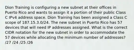 Dion Training is configuring a new subnet at their offices in Puerto Rico and wants to assign it a portion of their public Class C IPv4 address space. Dion Training has been assigned a Class C scope of 187.15.3.0/24. The new subnet in Puerto Rico has 57 devices that will need IP addresses assigned. What is the correct CIDR notation for the new subnet in order to accommodate the 57 devices while allocating the minimum number of addresses? /27 /24 /25 /26