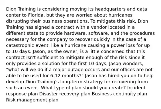 Dion Training is considering moving its headquarters and data center to Florida, but they are worried about hurricanes disrupting their business operations. To mitigate this risk, Dion Training has signed a contract with a vendor located in a different state to provide hardware, software, and the procedures necessary for the company to recover quickly in the case of a catastrophic event, like a hurricane causing a power loss for up to 10 days. Jason, as the owner, is a little concerned that this contract isn't sufficient to mitigate enough of the risk since it only provides a solution for the first 10 days. Jason wonders, "what will we do if a major outage occurs and our offices are not able to be used for 6-12 months?" Jason has hired you on to help develop Dion Training's long-term strategy for recovering from such an event. What type of plan should you create? Incident response plan Disaster recovery plan Business continuity plan Risk management plan