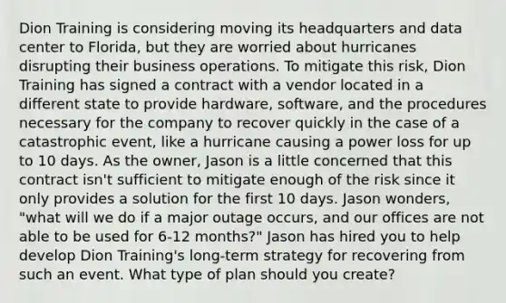 Dion Training is considering moving its headquarters and data center to Florida, but they are worried about hurricanes disrupting their business operations. To mitigate this risk, Dion Training has signed a contract with a vendor located in a different state to provide hardware, software, and the procedures necessary for the company to recover quickly in the case of a catastrophic event, like a hurricane causing a power loss for up to 10 days. As the owner, Jason is a little concerned that this contract isn't sufficient to mitigate enough of the risk since it only provides a solution for the first 10 days. Jason wonders, "what will we do if a major outage occurs, and our offices are not able to be used for 6-12 months?" Jason has hired you to help develop Dion Training's long-term strategy for recovering from such an event. What type of plan should you create?