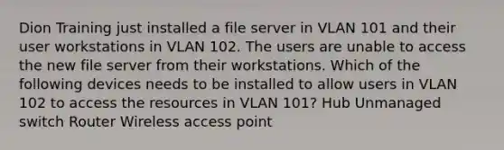 Dion Training just installed a file server in VLAN 101 and their user workstations in VLAN 102. The users are unable to access the new file server from their workstations. Which of the following devices needs to be installed to allow users in VLAN 102 to access the resources in VLAN 101? Hub Unmanaged switch Router Wireless access point