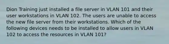 Dion Training just installed a file server in VLAN 101 and their user workstations in VLAN 102. The users are unable to access the new file server from their workstations. Which of the following devices needs to be installed to allow users in VLAN 102 to access the resources in VLAN 101?