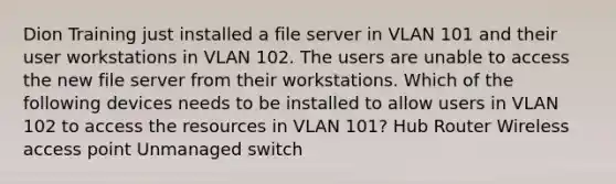 Dion Training just installed a file server in VLAN 101 and their user workstations in VLAN 102. The users are unable to access the new file server from their workstations. Which of the following devices needs to be installed to allow users in VLAN 102 to access the resources in VLAN 101? Hub Router Wireless access point Unmanaged switch