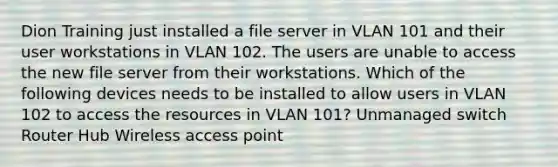 Dion Training just installed a file server in VLAN 101 and their user workstations in VLAN 102. The users are unable to access the new file server from their workstations. Which of the following devices needs to be installed to allow users in VLAN 102 to access the resources in VLAN 101? Unmanaged switch Router Hub Wireless access point